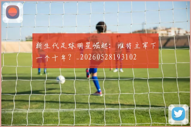 新生代足球明星崛起:谁将主宰下一个十年?_20260528193102